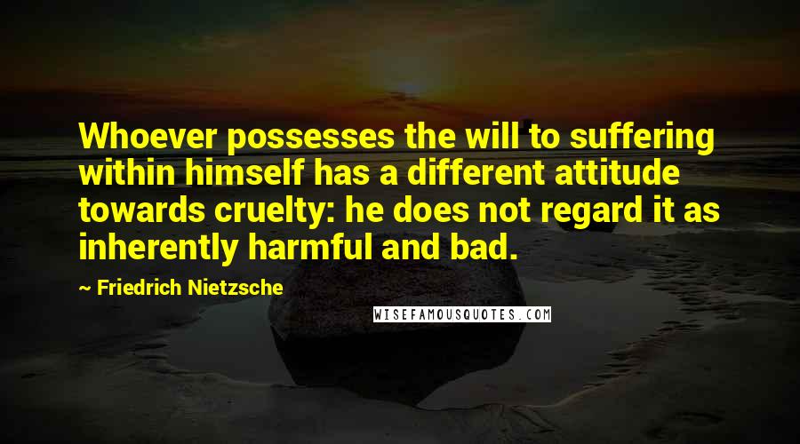Friedrich Nietzsche Quotes: Whoever possesses the will to suffering within himself has a different attitude towards cruelty: he does not regard it as inherently harmful and bad.