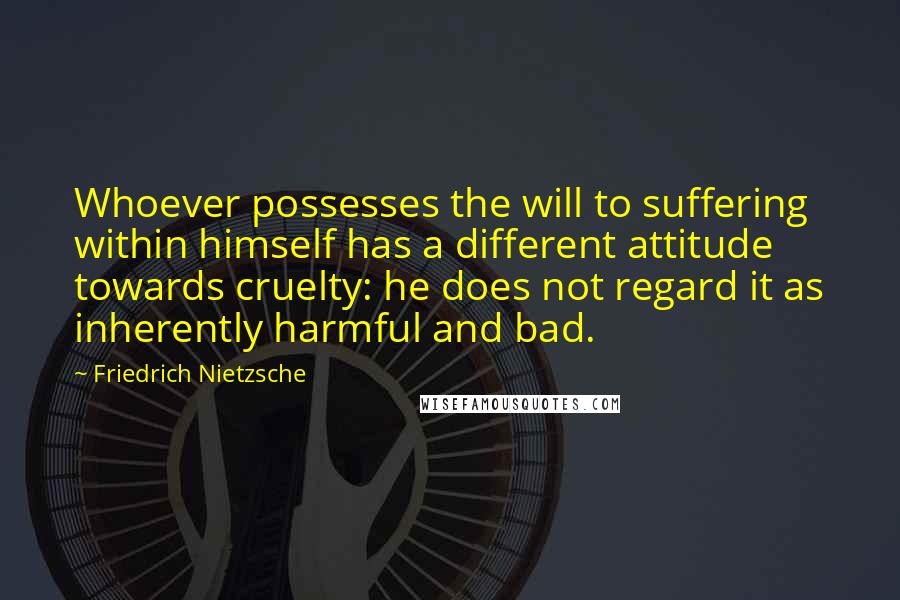 Friedrich Nietzsche Quotes: Whoever possesses the will to suffering within himself has a different attitude towards cruelty: he does not regard it as inherently harmful and bad.