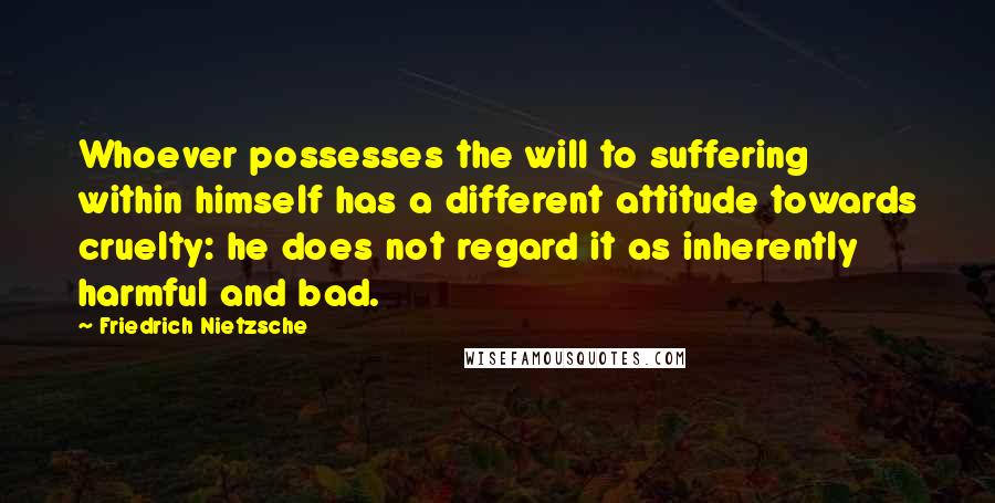 Friedrich Nietzsche Quotes: Whoever possesses the will to suffering within himself has a different attitude towards cruelty: he does not regard it as inherently harmful and bad.