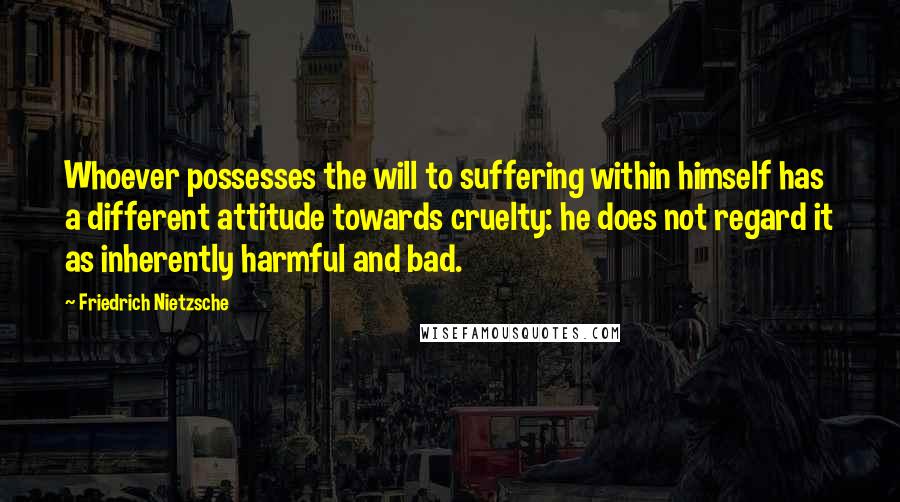 Friedrich Nietzsche Quotes: Whoever possesses the will to suffering within himself has a different attitude towards cruelty: he does not regard it as inherently harmful and bad.