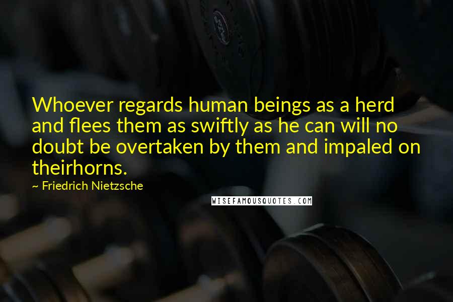 Friedrich Nietzsche Quotes: Whoever regards human beings as a herd and flees them as swiftly as he can will no doubt be overtaken by them and impaled on theirhorns.
