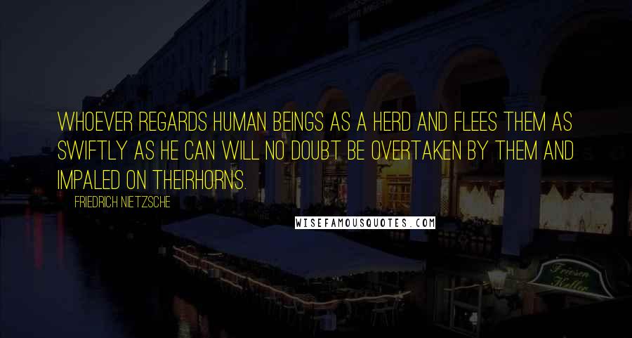Friedrich Nietzsche Quotes: Whoever regards human beings as a herd and flees them as swiftly as he can will no doubt be overtaken by them and impaled on theirhorns.