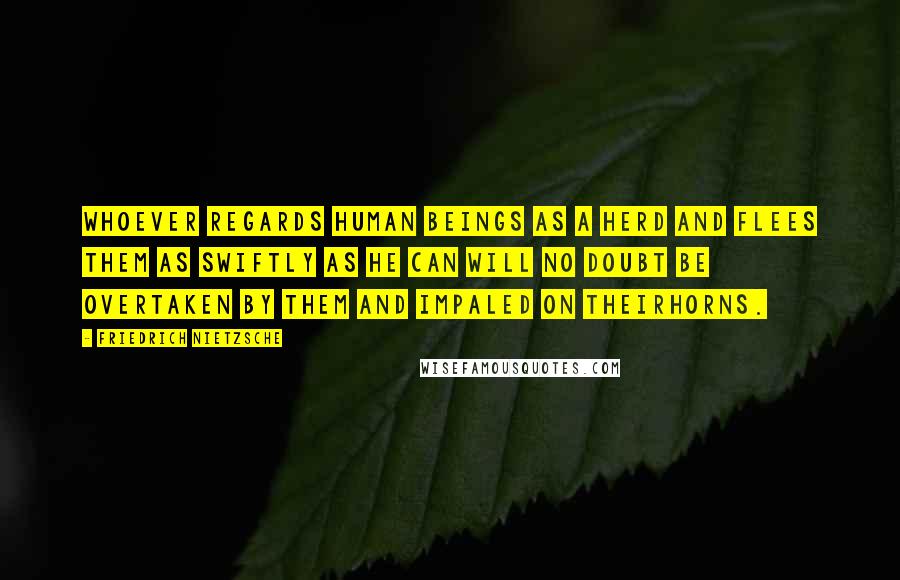 Friedrich Nietzsche Quotes: Whoever regards human beings as a herd and flees them as swiftly as he can will no doubt be overtaken by them and impaled on theirhorns.
