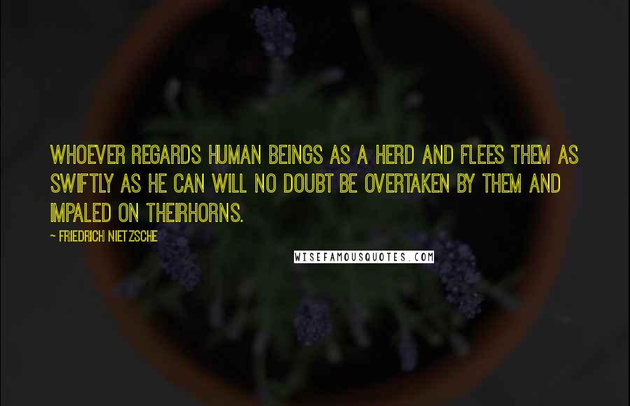 Friedrich Nietzsche Quotes: Whoever regards human beings as a herd and flees them as swiftly as he can will no doubt be overtaken by them and impaled on theirhorns.
