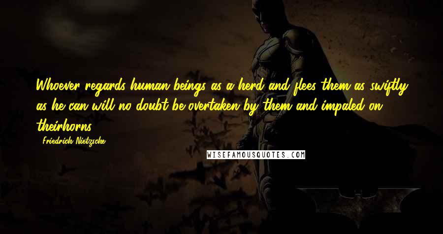 Friedrich Nietzsche Quotes: Whoever regards human beings as a herd and flees them as swiftly as he can will no doubt be overtaken by them and impaled on theirhorns.