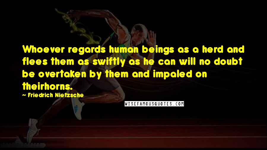 Friedrich Nietzsche Quotes: Whoever regards human beings as a herd and flees them as swiftly as he can will no doubt be overtaken by them and impaled on theirhorns.