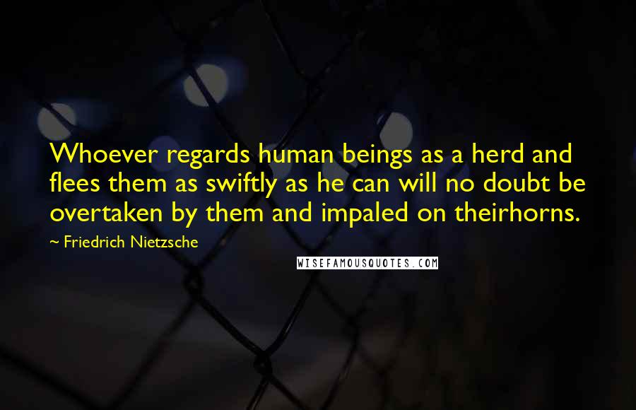 Friedrich Nietzsche Quotes: Whoever regards human beings as a herd and flees them as swiftly as he can will no doubt be overtaken by them and impaled on theirhorns.