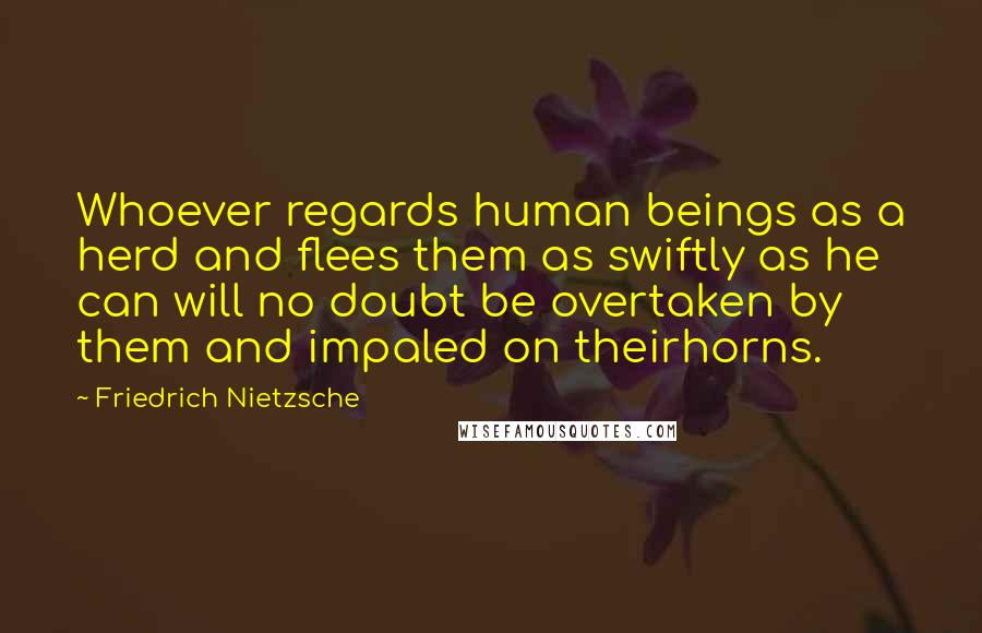 Friedrich Nietzsche Quotes: Whoever regards human beings as a herd and flees them as swiftly as he can will no doubt be overtaken by them and impaled on theirhorns.