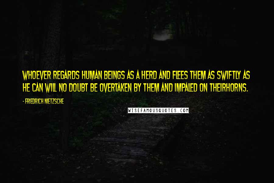 Friedrich Nietzsche Quotes: Whoever regards human beings as a herd and flees them as swiftly as he can will no doubt be overtaken by them and impaled on theirhorns.