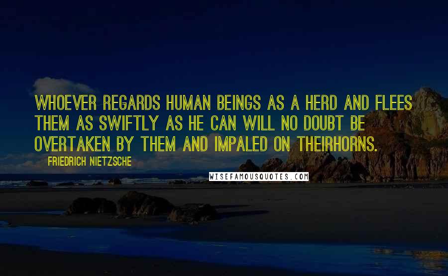 Friedrich Nietzsche Quotes: Whoever regards human beings as a herd and flees them as swiftly as he can will no doubt be overtaken by them and impaled on theirhorns.