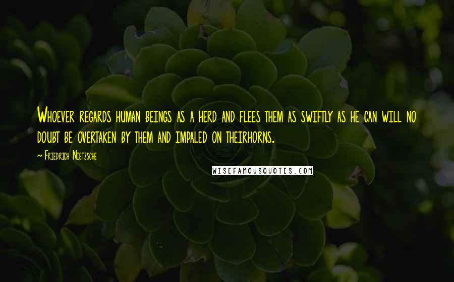 Friedrich Nietzsche Quotes: Whoever regards human beings as a herd and flees them as swiftly as he can will no doubt be overtaken by them and impaled on theirhorns.