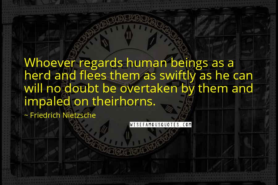 Friedrich Nietzsche Quotes: Whoever regards human beings as a herd and flees them as swiftly as he can will no doubt be overtaken by them and impaled on theirhorns.