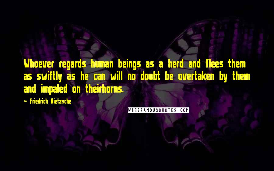 Friedrich Nietzsche Quotes: Whoever regards human beings as a herd and flees them as swiftly as he can will no doubt be overtaken by them and impaled on theirhorns.