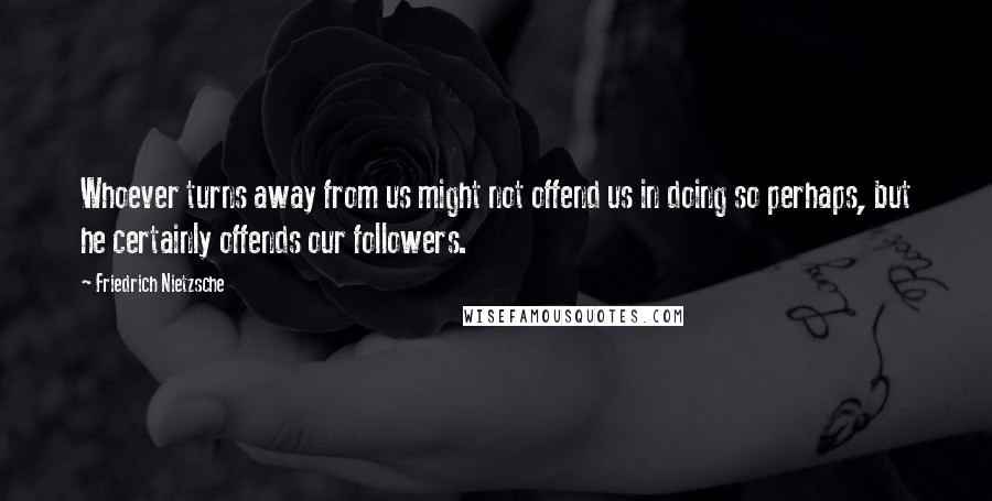 Friedrich Nietzsche Quotes: Whoever turns away from us might not offend us in doing so perhaps, but he certainly offends our followers.