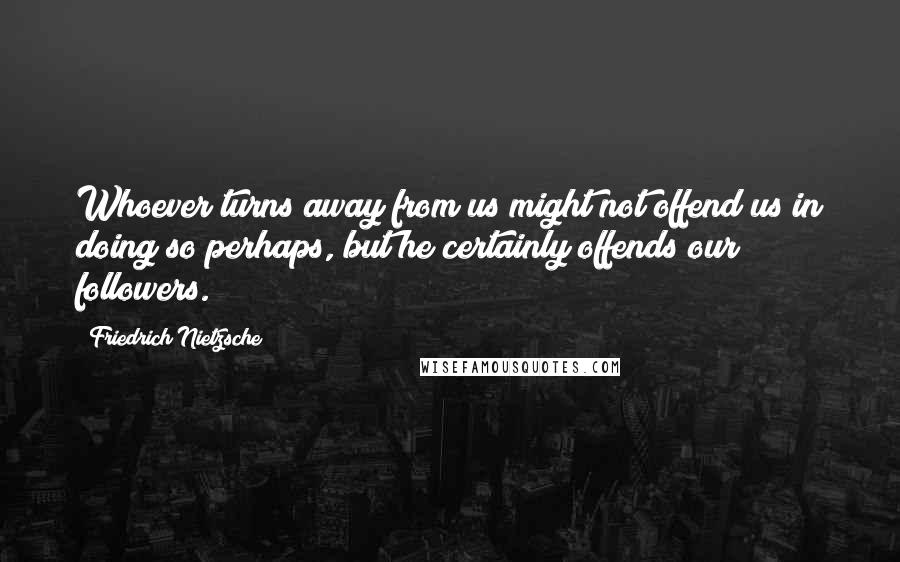 Friedrich Nietzsche Quotes: Whoever turns away from us might not offend us in doing so perhaps, but he certainly offends our followers.