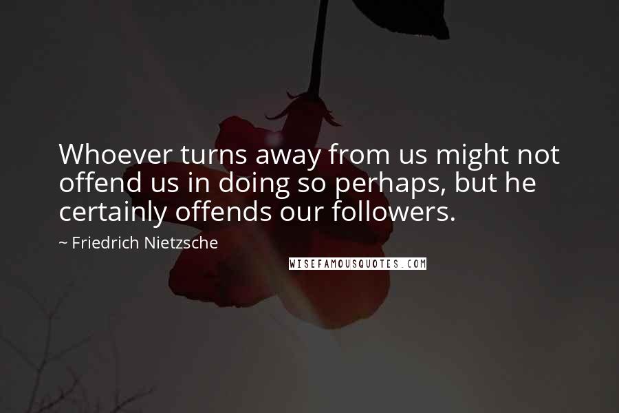 Friedrich Nietzsche Quotes: Whoever turns away from us might not offend us in doing so perhaps, but he certainly offends our followers.