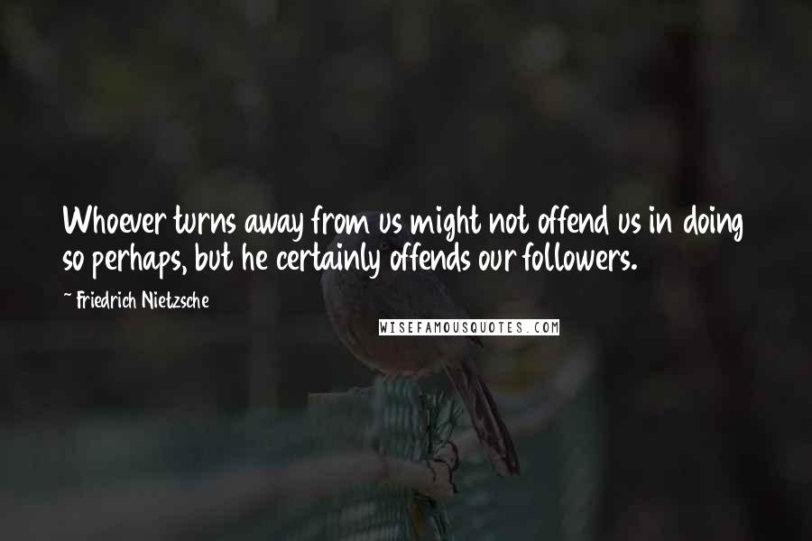 Friedrich Nietzsche Quotes: Whoever turns away from us might not offend us in doing so perhaps, but he certainly offends our followers.