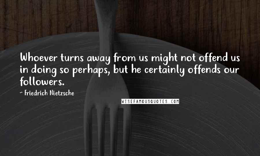 Friedrich Nietzsche Quotes: Whoever turns away from us might not offend us in doing so perhaps, but he certainly offends our followers.