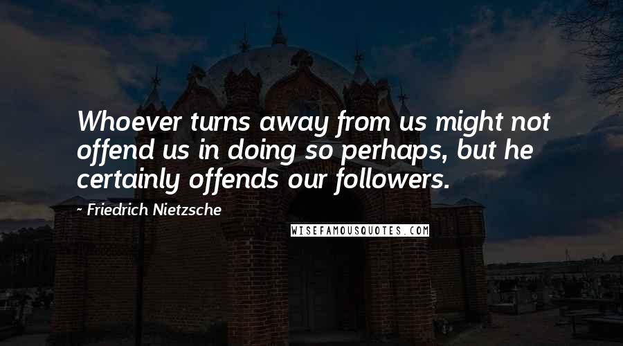 Friedrich Nietzsche Quotes: Whoever turns away from us might not offend us in doing so perhaps, but he certainly offends our followers.