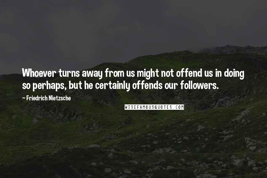 Friedrich Nietzsche Quotes: Whoever turns away from us might not offend us in doing so perhaps, but he certainly offends our followers.