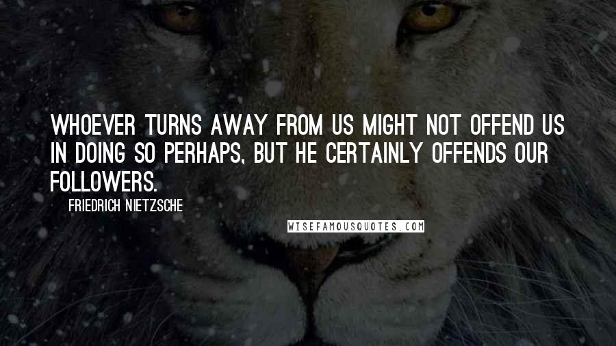 Friedrich Nietzsche Quotes: Whoever turns away from us might not offend us in doing so perhaps, but he certainly offends our followers.