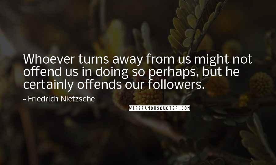 Friedrich Nietzsche Quotes: Whoever turns away from us might not offend us in doing so perhaps, but he certainly offends our followers.