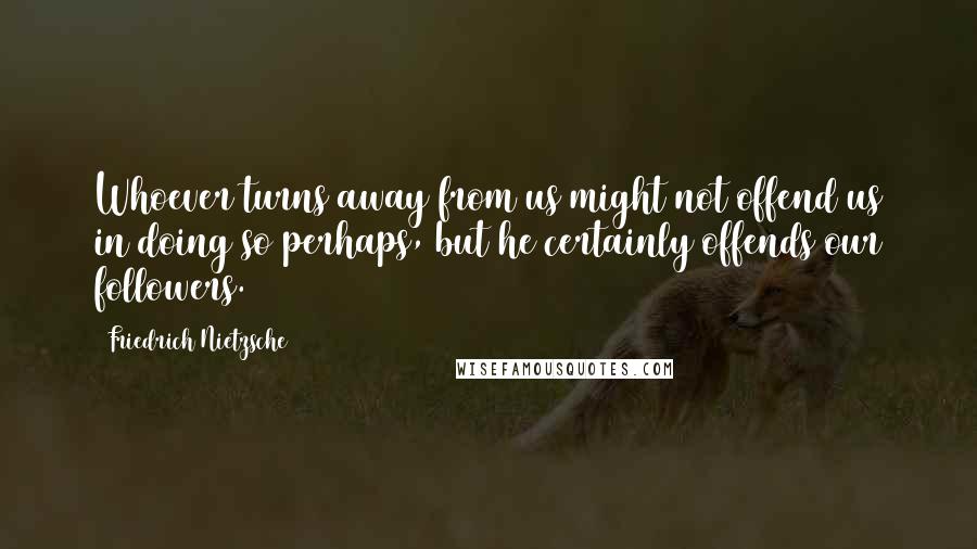 Friedrich Nietzsche Quotes: Whoever turns away from us might not offend us in doing so perhaps, but he certainly offends our followers.