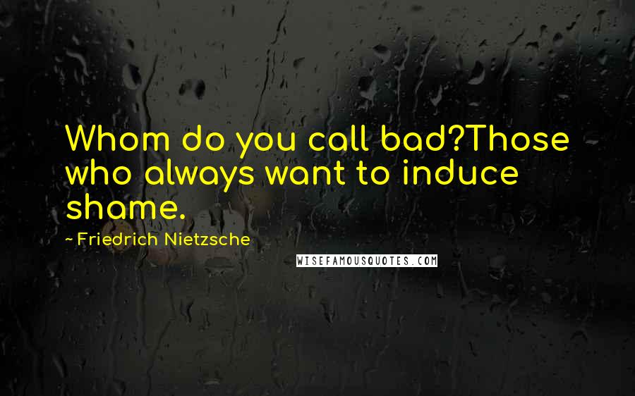 Friedrich Nietzsche Quotes: Whom do you call bad?Those who always want to induce shame.