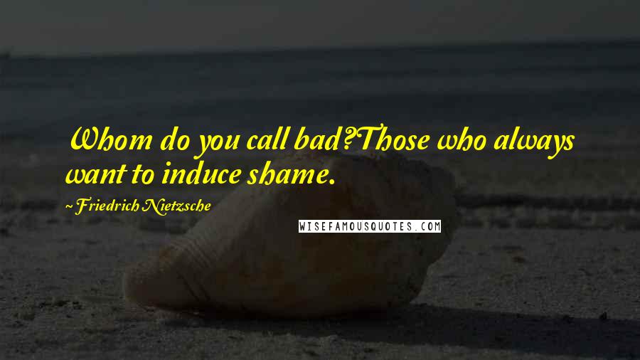 Friedrich Nietzsche Quotes: Whom do you call bad?Those who always want to induce shame.