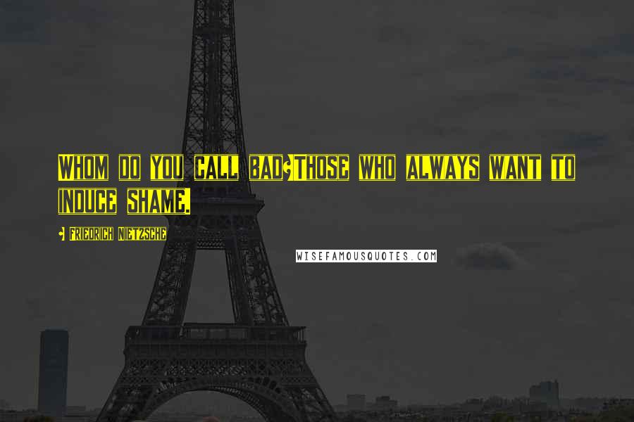 Friedrich Nietzsche Quotes: Whom do you call bad?Those who always want to induce shame.