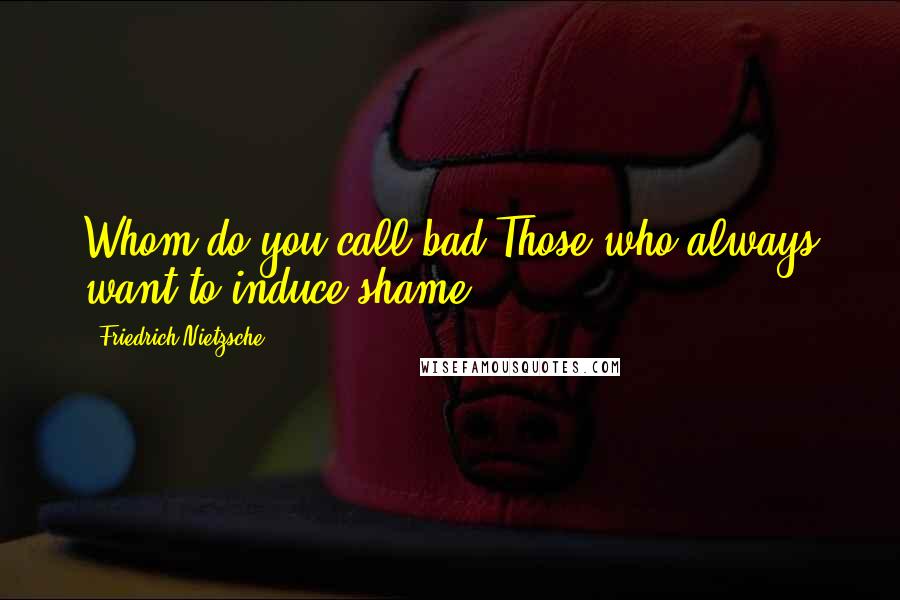 Friedrich Nietzsche Quotes: Whom do you call bad?Those who always want to induce shame.