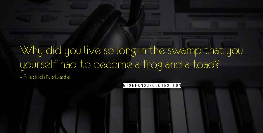 Friedrich Nietzsche Quotes: Why did you live so long in the swamp that you yourself had to become a frog and a toad?