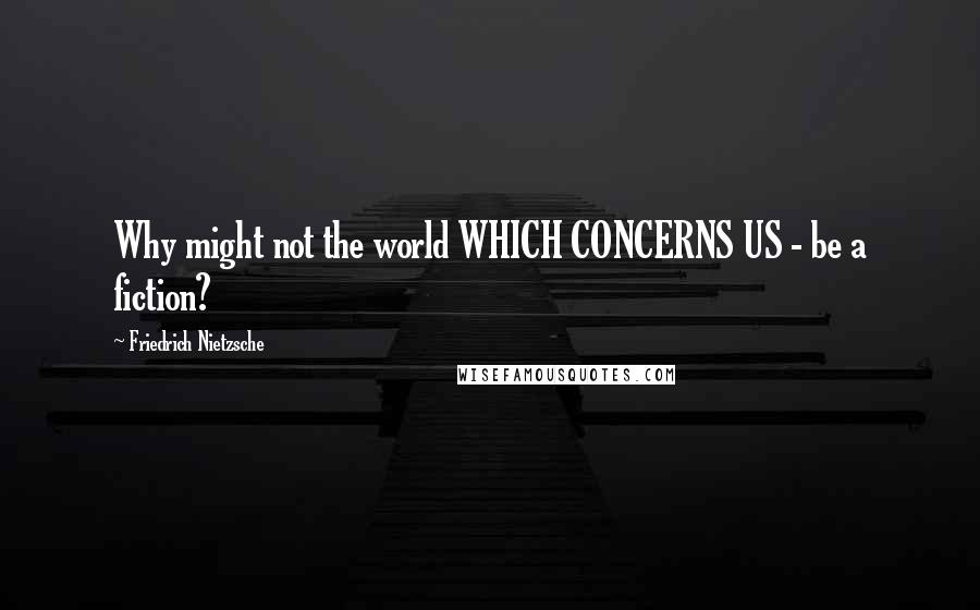 Friedrich Nietzsche Quotes: Why might not the world WHICH CONCERNS US - be a fiction?