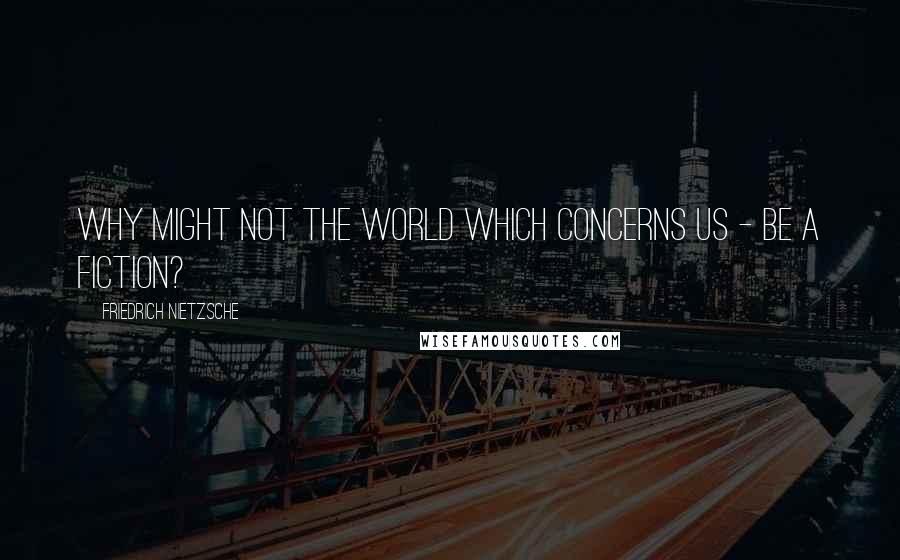 Friedrich Nietzsche Quotes: Why might not the world WHICH CONCERNS US - be a fiction?