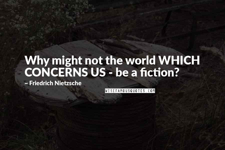 Friedrich Nietzsche Quotes: Why might not the world WHICH CONCERNS US - be a fiction?