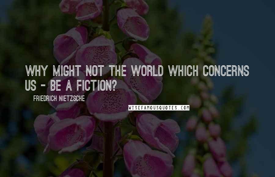 Friedrich Nietzsche Quotes: Why might not the world WHICH CONCERNS US - be a fiction?