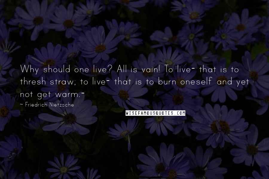 Friedrich Nietzsche Quotes: Why should one live? All is vain! To live- that is to thresh straw; to live- that is to burn oneself and yet not get warm.-