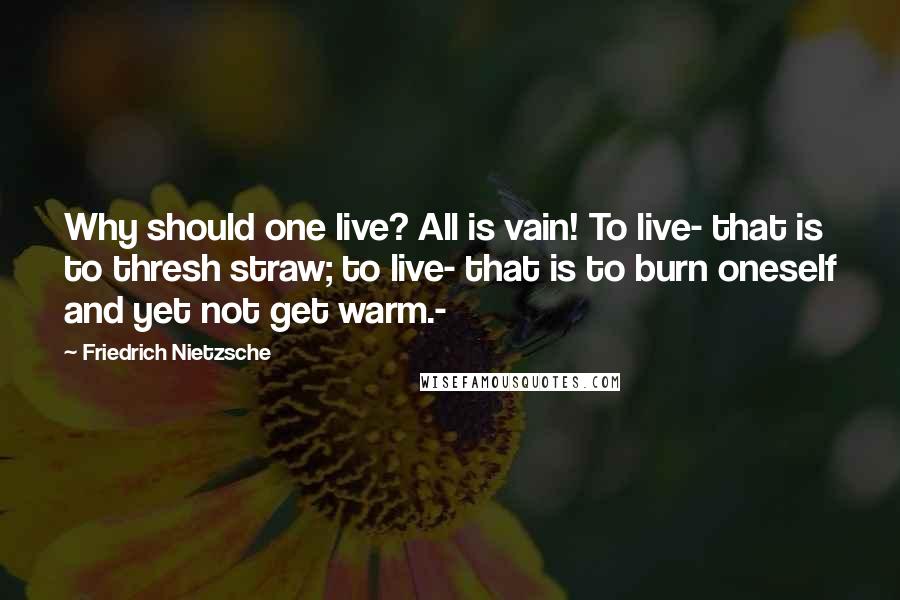 Friedrich Nietzsche Quotes: Why should one live? All is vain! To live- that is to thresh straw; to live- that is to burn oneself and yet not get warm.-