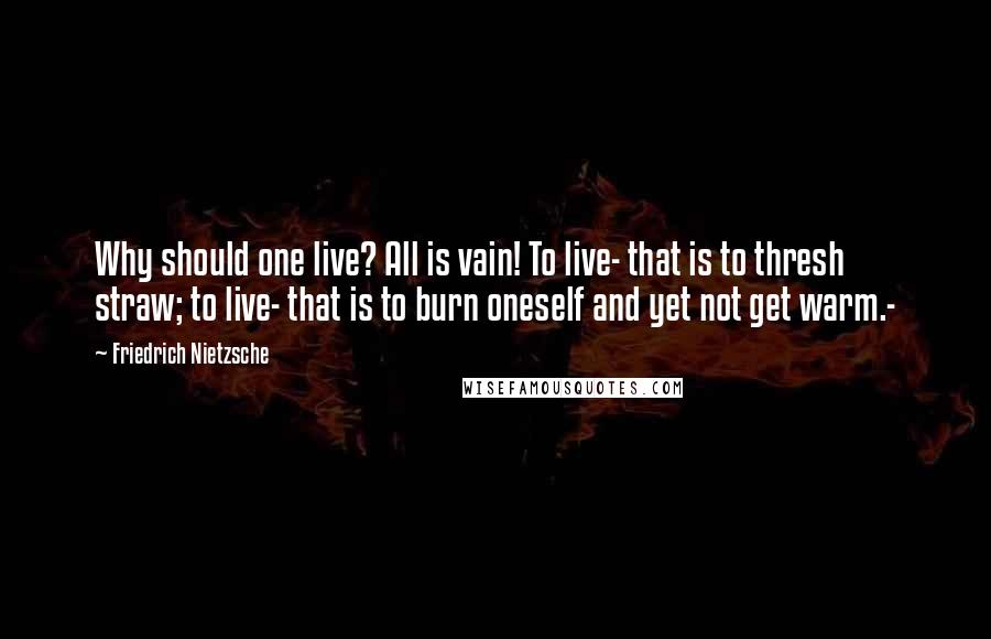 Friedrich Nietzsche Quotes: Why should one live? All is vain! To live- that is to thresh straw; to live- that is to burn oneself and yet not get warm.-