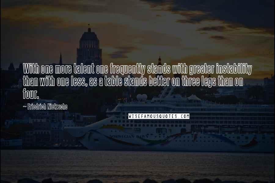 Friedrich Nietzsche Quotes: With one more talent one frequently stands with greater instability than with one less, as a table stands better on three legs than on four.