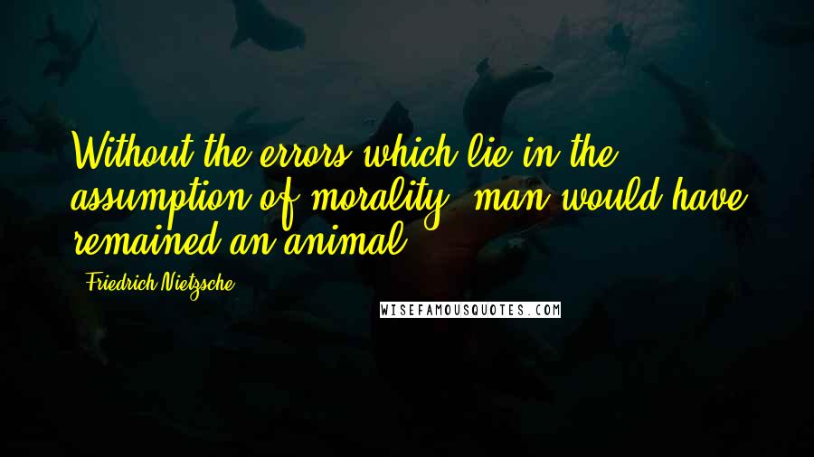 Friedrich Nietzsche Quotes: Without the errors which lie in the assumption of morality, man would have remained an animal.