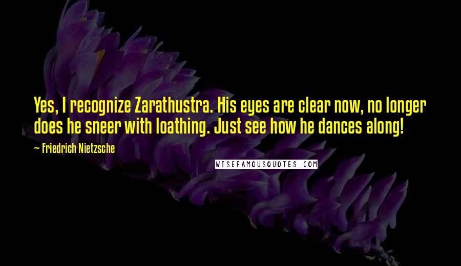 Friedrich Nietzsche Quotes: Yes, I recognize Zarathustra. His eyes are clear now, no longer does he sneer with loathing. Just see how he dances along!