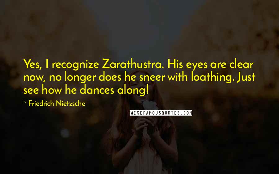 Friedrich Nietzsche Quotes: Yes, I recognize Zarathustra. His eyes are clear now, no longer does he sneer with loathing. Just see how he dances along!