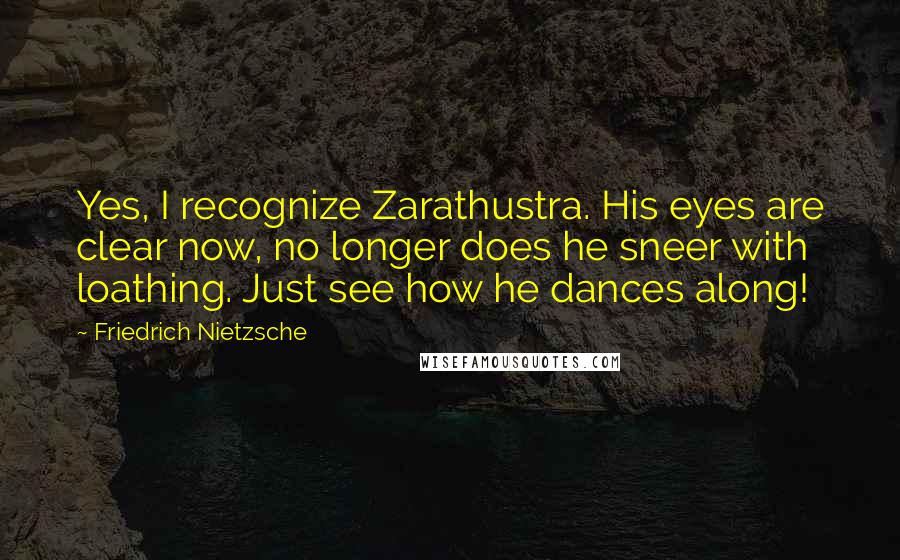 Friedrich Nietzsche Quotes: Yes, I recognize Zarathustra. His eyes are clear now, no longer does he sneer with loathing. Just see how he dances along!