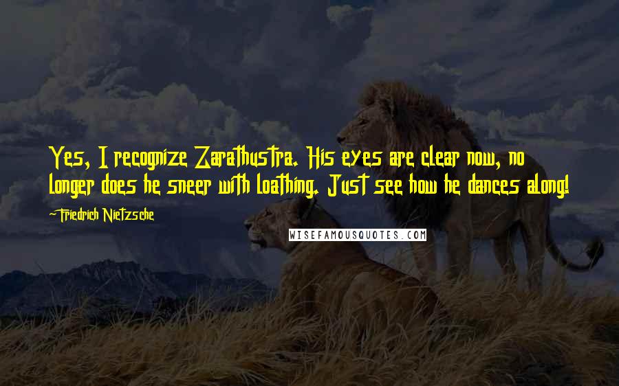 Friedrich Nietzsche Quotes: Yes, I recognize Zarathustra. His eyes are clear now, no longer does he sneer with loathing. Just see how he dances along!