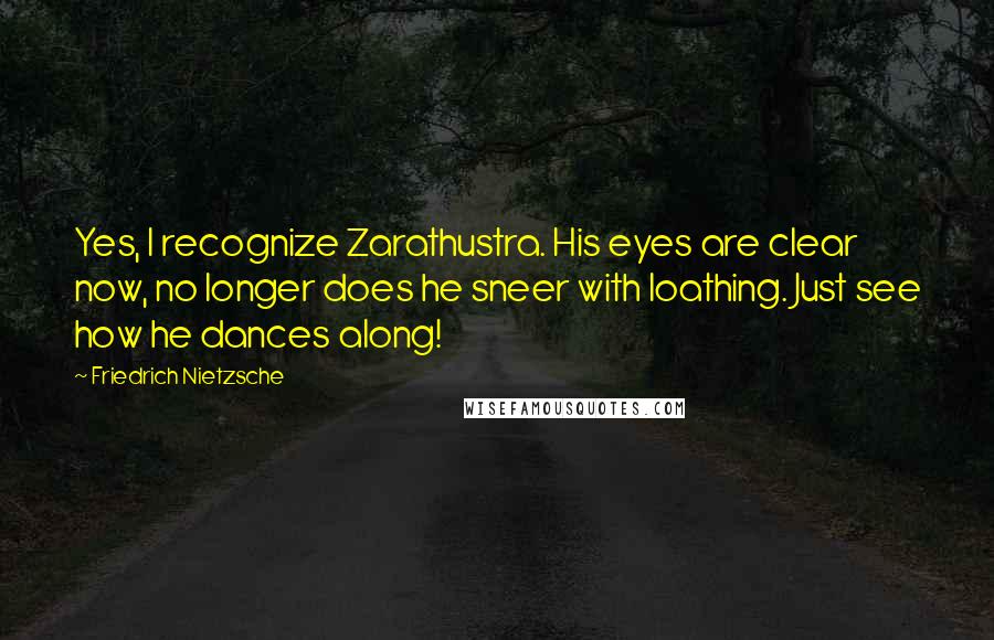 Friedrich Nietzsche Quotes: Yes, I recognize Zarathustra. His eyes are clear now, no longer does he sneer with loathing. Just see how he dances along!