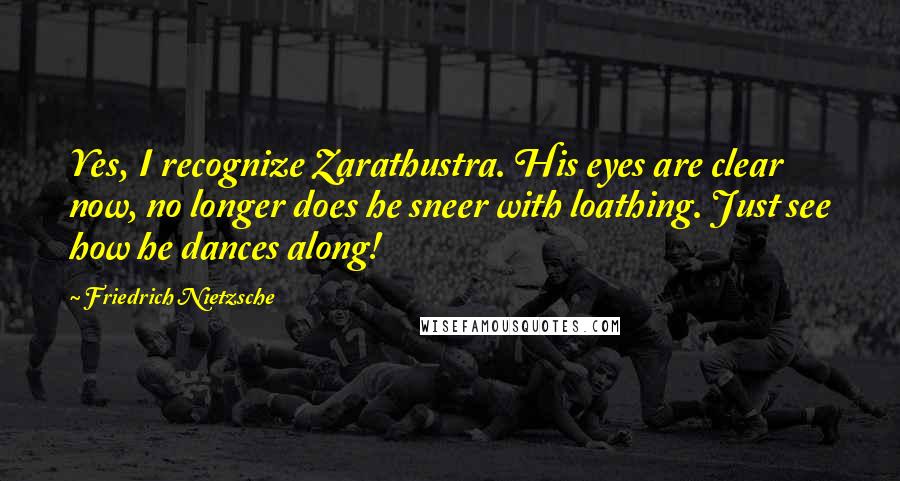 Friedrich Nietzsche Quotes: Yes, I recognize Zarathustra. His eyes are clear now, no longer does he sneer with loathing. Just see how he dances along!