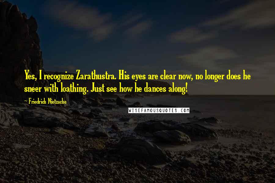 Friedrich Nietzsche Quotes: Yes, I recognize Zarathustra. His eyes are clear now, no longer does he sneer with loathing. Just see how he dances along!