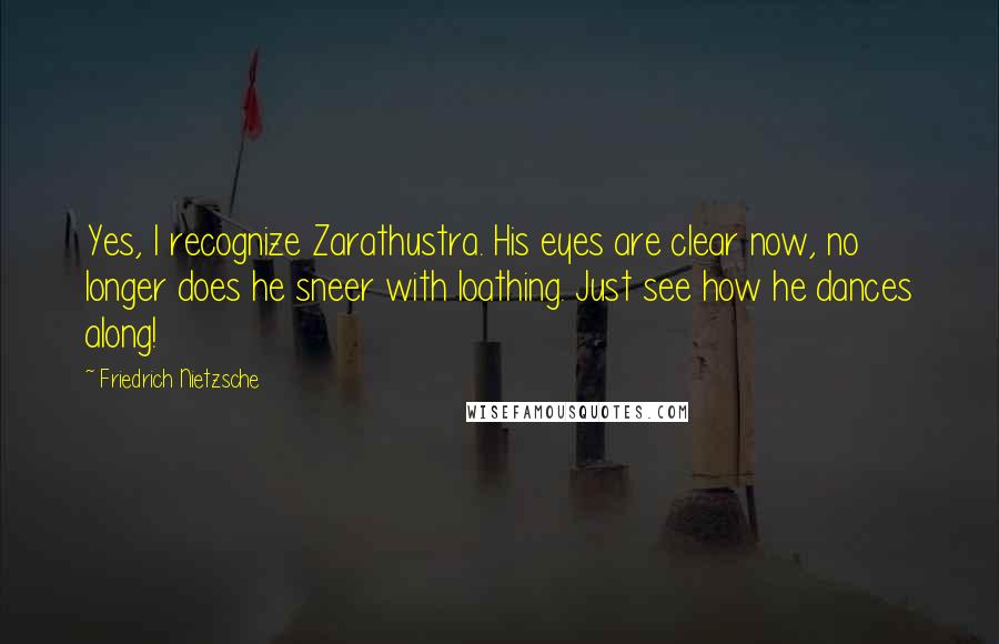 Friedrich Nietzsche Quotes: Yes, I recognize Zarathustra. His eyes are clear now, no longer does he sneer with loathing. Just see how he dances along!