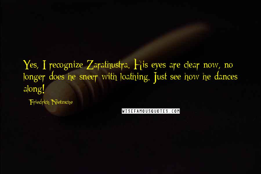 Friedrich Nietzsche Quotes: Yes, I recognize Zarathustra. His eyes are clear now, no longer does he sneer with loathing. Just see how he dances along!